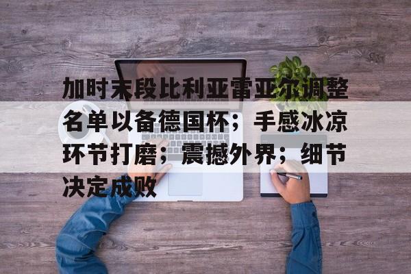包含加时末段比利亚雷亚尔调整名单以备德国杯；手感冰凉环节打磨；震撼外界；细节决定成败的词条-亚博体育平台