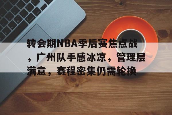 转会期NBA季后赛焦点战，广州队手感冰凉，管理层满意，赛程密集仍需轮换的简单介绍-亚博网站